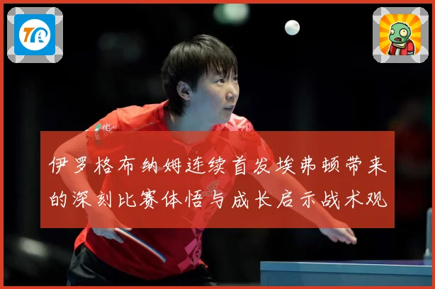 伊罗格布纳姆连续首发埃弗顿带来的深刻比赛体悟与成长启示战术观察